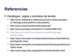 Referencias Decálogos, reglas y contratos de familia http://www.slideshare.net/jlori/juventud-y-redes-sociales-un-declogo-para-padres-y-educadores http://www.chaval.es/docs/decalogo.pdf http://www.youtube.com/watch?v=nsWhmSBVYkA http:// www.microsoft.com / spain / protect / family / age / stages.mspx http://www.microsoft.com/latam/athome/security/children/parentsguide.mspx http://www.microsoft.com/spain/protect/family/guidelines/contract.mspx http://www.segu-kids.org/padres/contrato-familiar.html 