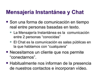 Mensajería Instantánea y Chat Son una forma de comunicación en tiempo real entre personas basadas en texto. La Mensajería Instantánea es la  comunicación entre 2 personas “conocidas”  El Chat es la comunicación es salas públicas en la que hablamos con “cualquiera” Necesitamos un cliente que nos permite “conectarnos”. Habitualmente nos informan de la presencia de nuestros contactos e incorporan vídeo. 
