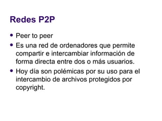 Redes P2P Peer to peer Es una red de ordenadores que permite compartir e intercambiar información de forma directa entre dos o más usuarios. Hoy día son polémicas por su uso para el intercambio de archivos protegidos por  copyright. 