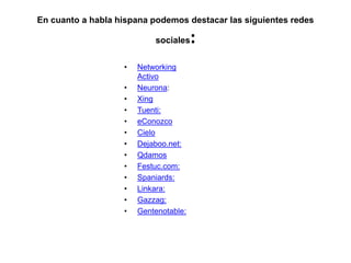 En cuanto a habla hispana podemos destacar las siguientes redes sociales:Networking ActivoNeurona: XingTuenti:eConozcoCieloDejaboo.net:QdamosFestuc.com:Spaniards:Linkara:Gazzag:Gentenotable: