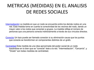METRICAS (MEDIDAS) EN EL ANALISIS DE REDES SOCIALESIntermediación La medida en que un nodo se encuentra entre los demás nodos en una red. Esta medida toma en cuenta la conectividad de los vecinos del nodo, dando un mayor valor a los nodos que conectan a grupos. La medida refleja el número de personas que una persona conecta indirectamente a través de sus vínculos directos.Conector Un lazo puede ser llamado conector si su eliminación causa que los puntos que conecta se transformen en componentes distintos de un grafo. Centralidad Esta medida da una idea aproximada del poder social de un nodo basándose en lo bien que se "conecte" éste a la red. "Intermediación", "Cercanía", y "Grado" son todas medidas de centralidad.