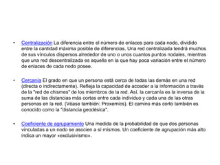 Centralización La diferencia entre el número de enlaces para cada nodo, dividido entre la cantidad máxima posible de diferencias. Una red centralizada tendrá muchos de sus vínculos dispersos alrededor de uno o unos cuantos puntos nodales, mientras que una red descentralizada es aquella en la que hay poca variación entre el número de enlaces de cada nodo posee. Cercanía El grado en que un persona está cerca de todas las demás en una red (directa o indirectamente). Refleja la capacidad de acceder a la información a través de la "red de chismes" de los miembros de la red. Así, la cercanía es la inversa de la suma de las distancias más cortas entre cada individuo y cada una de las otras personas en la red. (Véase también: Proxemics). El camino más corto también es conocido como la "distancia geodésica". Coeficiente de agrupamiento Una medida de la probabilidad de que dos personas vinculadas a un nodo se asocien a sí mismos. Un coeficiente de agrupación más alto indica un mayor «exclusivismo».