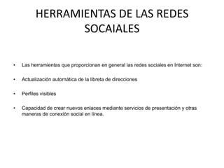 HERRAMIENTAS DE LAS REDES SOCAIALES Las herramientas que proporcionan en general las redes sociales en Internet son:Actualización automática de la libreta de direccionesPerfiles visiblesCapacidad de crear nuevos enlaces mediante servicios de presentación y otras maneras de conexión social en línea. 