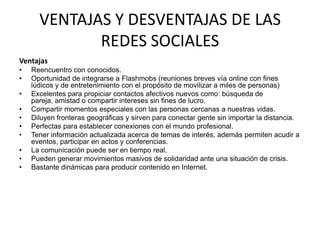 VENTAJAS Y DESVENTAJAS DE LAS REDES SOCIALESVentajas Reencuentro con conocidos. Oportunidad de integrarse a Flashmobs (reuniones breves vía online con fines lúdicos y de entretenimiento con el propósito de movilizar a miles de personas) Excelentes para propiciar contactos afectivos nuevos como: búsqueda de pareja, amistad o compartir intereses sin fines de lucro. Compartir momentos especiales con las personas cercanas a nuestras vidas. Diluyen fronteras geográficas y sirven para conectar gente sin importar la distancia. Perfectas para establecer conexiones con el mundo profesional. Tener información actualizada acerca de temas de interés, además permiten acudir a eventos, participar en actos y conferencias. La comunicación puede ser en tiempo real. Pueden generar movimientos masivos de solidaridad ante una situación de crisis. Bastante dinámicas para producir contenido en Internet. 