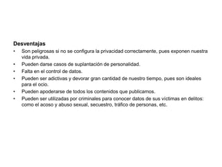 DesventajasSon peligrosas si no se configura la privacidad correctamente, pues exponen nuestra vida privada. Pueden darse casos de suplantación de personalidad. Falta en el control de datos. Pueden ser adictivas y devorar gran cantidad de nuestro tiempo, pues son ideales para el ocio. Pueden apoderarse de todos los contenidos que publicamos. Pueden ser utilizadas por criminales para conocer datos de sus víctimas en delitos: como el acoso y abuso sexual, secuestro, tráfico de personas, etc. 