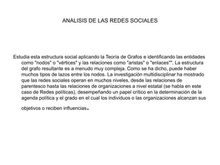 ANALISIS DE LAS REDES SOCIALESEstudia esta estructura social aplicando la Teoría de Grafos e identificando las entidades como "nodos" o "vértices" y las relaciones como "aristas" o "enlaces"". La estructura del grafo resultante es a menudo muy compleja. Como se ha dicho, puede haber muchos tipos de lazos entre los nodos. La investigación multidisciplinar ha mostrado que las redes sociales operan en muchos niveles, desde las relaciones de parentesco hasta las relaciones de organizaciones a nivel estatal (se habla en este caso de Redes políticas), desempeñando un papel crítico en la determinación de la agenda política y el grado en el cual los individuos o las organizaciones alcanzan sus objetivos o reciben influencias.