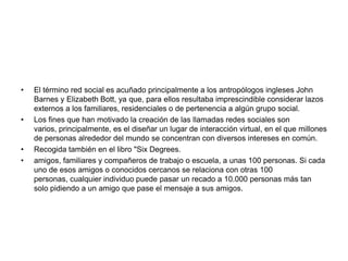 El término red social es acuñado principalmente a los antropólogos ingleses John Barnesy Elizabeth Bott, ya que, para ellos resultaba imprescindible considerar lazos externos a los familiares, residenciales o de pertenencia a algún grupo social.Los fines que han motivado la creación de las llamadas redes sociales son varios, principalmente, es el diseñar un lugar de interacción virtual, en el que millones de personas alrededor del mundo se concentran con diversos intereses en común.Recogida también en el libro "Six Degrees.amigos, familiares y compañeros de trabajo o escuela, a unas 100 personas. Si cada uno de esos amigos o conocidos cercanos se relaciona con otras 100 personas, cualquier individuo puede pasar un recado a 10.000 personas más tan solo pidiendo a un amigo que pase el mensaje a sus amigos.