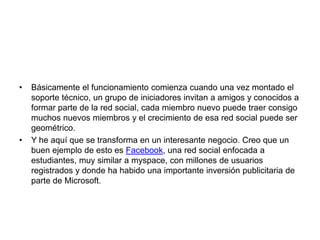 Básicamente el funcionamiento comienza cuando una vez montado el soporte técnico, un grupo de iniciadores invitan a amigos y conocidos a formar parte de la red social, cada miembro nuevo puede traer consigo muchos nuevos miembros y el crecimiento de esa red social puede ser geométrico.Y he aquí que se transforma en un interesante negocio. Creo que un buen ejemplo de esto es Facebook, una red social enfocada a estudiantes, muy similar a myspace, con millones de usuarios registrados y donde ha habido una importante inversión publicitaria de parte de Microsoft. 