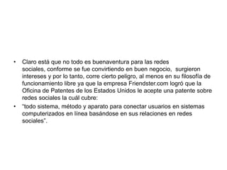 Claro está que no todo es buenaventura para las redes sociales, conforme se fue convirtiendo en buen negocio,  surgieron intereses y por lo tanto, corre cierto peligro, al menos en su filosofía de funcionamiento libre ya que la empresa Friendster.com logró que la Oficina de Patentes de los Estados Unidos le acepte una patente sobre redes sociales la cuál cubre: “todo sistema, método y aparato para conectar usuarios en sistemas computerizados en línea basándose en sus relaciones en redes sociales”. 