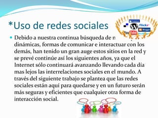 *Uso de redes sociales Debido a nuestra continua búsqueda de nuevas y más dinámicas, formas de comunicar e interactuar con los demás, han tenido un gran auge estos sitios en la red y se prevé continúe así los siguientes años, ya que el Internet sólo continuará avanzando llevando cada día mas lejos las interrelaciones sociales en el mundo. A través del siguiente trabajo se plantea que las redes sociales están aquí para quedarse y en un futuro serán más seguras y eficientes que cualquier otra forma de interacción social. 