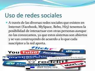 Uso de redes sociales A través de las diversas redes sociales que existen en Internet (Facebook, MySpace, Bebo, Hi5) tenemos la posibilidad de interactuar con otras personas aunque no las conozcamos, ya que estos sistemas son abiertos y se van construyendo de acuerdo a lo que cada suscriptor a la red aporta. 