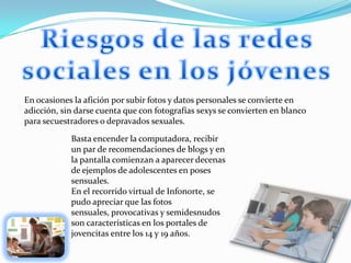 Riesgos de las redes sociales en los jóvenesEn ocasiones la afición por subir fotos y datos personales se convierte en adicción, sin darse cuenta que con fotografías sexys se convierten en blanco para secuestradores o depravados sexuales.Basta encender la computadora, recibir un par de recomendaciones de blogs y en la pantalla comienzan a aparecer decenas de ejemplos de adolescentes en poses sensuales.En el recorrido virtual de Infonorte, se pudo apreciar que las fotos sensuales, provocativas y semidesnudos son características en los portales de jovencitas entre los 14 y 19 años.