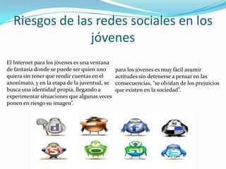 Riesgos de las redes sociales en los jóvenesEl Internet para los jóvenes es una ventana de fantasía donde se puede ser quien uno quiera sin tener que rendir cuentas en el anonimato, y en la etapa de la juventud, se busca una identidad propia, llegando a experimentar situaciones que algunas veces ponen en riesgo su imagen”.para los jóvenes es muy fácil asumir actitudes sin detenerse a pensar en las consecuencias, “se olvidan de los prejuicios que existen en la sociedad”.