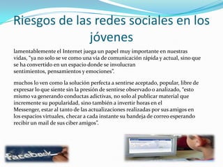 Riesgos de las redes sociales en los jóvenes lamentablemente el Internet juega un papel muy importante en nuestras vidas, “ya no solo se ve como una vía de comunicación rápida y actual, sino que se ha convertido en un espacio donde se involucran sentimientos, pensamientos y emociones”.muchos lo ven como la solución perfecta a sentirse aceptado, popular, libre de expresar lo que siente sin la presión de sentirse observado o analizado, “esto mismo va generando conductas adictivas, no solo al publicar material que incremente su popularidad, sino también a invertir horas en el Messenger, estar al tanto de las actualizaciones realizadas por sus amigos en los espacios virtuales, checar a cada instante su bandeja de correo esperando recibir un mail de sus ciber amigos”.