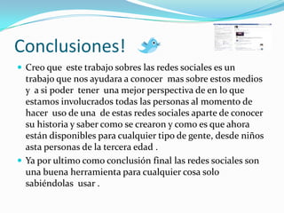 Conclusiones! Creo que  este trabajo sobres las redes sociales es un  trabajo que nos ayudara a conocer  mas sobre estos medios y  a si poder  tener  una mejor perspectiva de en lo que estamos involucrados todas las personas al momento de hacer  uso de una  de estas redes sociales aparte de conocer su historia y saber como se crearon y como es que ahora están disponibles para cualquier tipo de gente, desde niños asta personas de la tercera edad .Ya por ultimo como conclusión final las redes sociales son una buena herramienta para cualquier cosa solo sabiéndolas  usar .