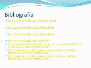 Bibliografíahttp://es.wikipedia.org/wiki/Red_socialhttp://es.wikipedia.org/wiki/Facebookhttp://es.wikipedia.org/wiki/Facebookhttp://es.wikipedia.org/wiki/MSNhttp://noticiasinformales.com/2010/05/la-responsabilidad-en-el-uso-de-las-redes-sociales.html/http://manuelgross.bligoo.com/content/view/212081/Los-riesgos-de-las-redes-sociales.htmlhttp://manuelgross.bligoo.com/content/view/212081/Los-riesgos-de-las-redes-sociales.html