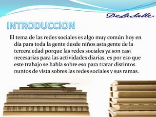 INTRODUCCIONEl tema de las redes sociales es algo muy común hoy en día para toda la gente desde niños asta gente de la tercera edad porque las redes sociales ya son casi necesarias para las actividades diarias, es por eso que este trabajo se habla sobre eso para tratar distintos puntos de vista sobres las redes sociales y sus ramas. 