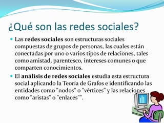¿Qué son las redes sociales?Las redes sociales son estructuras sociales compuestas de grupos de personas, las cuales están conectadas por uno o varios tipos de relaciones, tales como amistad, parentesco, intereses comunes o que comparten conocimientos.El análisis de redes sociales estudia esta estructura social aplicando la Teoría de Grafos e identificando las entidades como "nodos" o "vértices" y las relaciones como "aristas" o "enlaces"".
