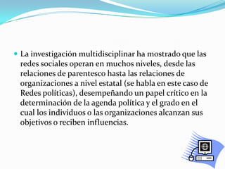 La investigación multidisciplinar ha mostrado que las redes sociales operan en muchos niveles, desde las relaciones de parentesco hasta las relaciones de organizaciones a nivel estatal (se habla en este caso de Redes políticas), desempeñando un papel crítico en la determinación de la agenda política y el grado en el cual los individuos o las organizaciones alcanzan sus objetivos o reciben influencias.