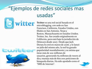 “Ejemplos de redes sociales mas usadas”witterTwitter es una red social basada en el microblogging, con sede en San Francisco, California, Estados Unidos, con filiales en San Antonio, Texas y Boston, Massachusetts en Estados Unidos. Twitter, Inc. fue creado originalmente en California, pero está bajo la jurisdicción de Delaware desde 2007. Desde que Jack Dorsey lo creó en marzo de 2006, y lo lanzó en julio del mismo año, la red ha ganado popularidad mundialmente y se estima que tiene más de 200 millones de usuarios, generando 65 millones de tweets al día y maneja más de 800.000 peticiones de búsqueda diarias. Ha sido apodado como el "SMS de Internet".