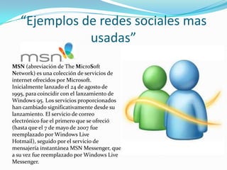 “Ejemplos de redes sociales mas usadas”MSN (abreviación de The MicroSoft Network) es una colección de servicios de internet ofrecidos por Microsoft. Inicialmente lanzado el 24 de agosto de 1995, para coincidir con el lanzamiento de Windows 95. Los servicios proporcionados han cambiado significativamente desde su lanzamiento. El servicio de correo electrónico fue el primero que se ofreció (hasta que el 7 de mayo de 2007 fue reemplazado por Windows Live Hotmail), seguido por el servicio de mensajería instantánea MSN Messenger, que a su vez fue reemplazado por Windows Live Messenger.