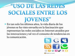 “USO DE LAS REDES SOCIALES ENTRE LOS JOVENES”En tan solo los últimos años, la vida diaria de los jóvenes se ha visto envuelta en la fascinación que representan las redes sociales en Internet atraídos por las innovaciones y tal vez el consumo de tendencias en la comunicación. 