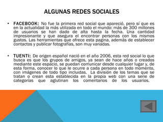ALGUNAS REDES SOCIALES FACEBOOK:  No fue la primera red social que apareció, pero sí que es en la actualidad la más utilizada en todo el mundo: más de 300 millones de usuarios se han dado de alta hasta la fecha. Una cantidad impresionante y que asegura el encontrar personas con los mismos gustos. Las herramientas que ofrece esta pagina, además de establecer contactos y publicar fotografías, son muy variadas. TUENTI:  De origen español nació en el año 2006, esta red social lo que busca es que los grupos de amigos, ya sean de hace años o creados mediante este espacio, se puedan comunicar desde cualquier lugar y, de esta forma, conocer lo que le ocurre a cada persona en todo momento, con imágenes de todo tipo incluidas.  La división de los temas que se tratan o crean esta establecida en la propia web con una serie de categorías que aglutinan los comentarios de los usuarios.  