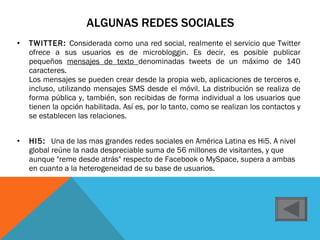 ALGUNAS REDES SOCIALES TWITTER:  Considerada como una red social, realmente el servicio que Twitter ofrece a sus usuarios es de microbloggin. Es decir, es posible publicar pequeños  mensajes de texto  denominadas tweets de un máximo de 140 caracteres. Los mensajes se pueden crear desde la propia web, aplicaciones de terceros e, incluso, utilizando mensajes SMS desde el móvil. La distribución se realiza de forma pública y, también, son recibidas de forma individual a los usuarios que tienen la opción habilitada. Así es, por lo tanto, como se realizan los contactos y se establecen las relaciones. HI5:  Una de las mas grandes redes sociales en América Latina es Hi5. A nivel global reúne la nada despreciable suma de 56 millones de visitantes, y que aunque "reme desde atrás" respecto de Facebook o MySpace, supera a ambas en cuanto a la heterogeneidad de su base de usuarios. 