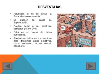 DESVENTAJAS Peligrosas si no se activa la Privacidad correctamente. Se pueden dar casos de Suplantación. Pueden llegar a ser adictivas, perfectas para el Ocio. Falta en el control de datos publicados. Pueden ser utilizadas por bandidos para diferentes actos delictivos, como secuestro, acoso sexual, abuso, etc. 