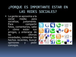 ¿PORQUE ES IMPORTANTE ESTAR EN LAS REDES SOCIALES?La gente se aproxima a la social media para socializar, justamente. Para compartir fotos, comentarios, saber cómo están sus amigos, y enterarse de las últimas novedades, comentar los hechos recientes, buscar opiniones y pedir concejos. 