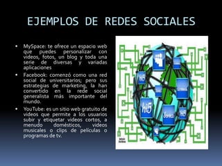EJEMPLOS DE REDES SOCIALESMySpace: te ofrece un espacio web que puedes personalizar con videos, fotos, un blog y toda una serie de diversas y variadas aplicacionesFacebook: comenzó como una red social de universitarios; pero sus estrategias de marketing, la han convertido en la rede social generalista más importante del mundo.YouTube: es un sitio web gratuito de videos que permite a los usuarios subir y etiquetar videos cortos, a menudo domésticos, videos musicales o clips de películas o programas de tv.