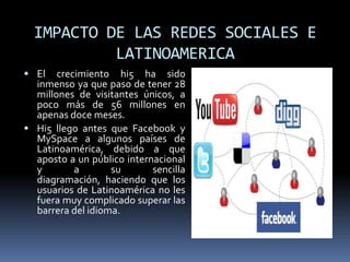 IMPACTO DE LAS REDES SOCIALES E LATINOAMERICAEl crecimiento hi5 ha sido inmenso ya que paso de tener 28 millones de visitantes únicos, a poco más de 56 millones en apenas doce meses.Hi5 llego antes que Facebook y MySpace a algunos países de Latinoamérica, debido a que aposto a un público internacional y a su sencilla diagramación, haciendo que los usuarios de Latinoamérica no les fuera muy complicado superar las barrera del idioma.