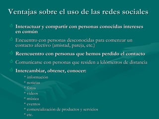 Ventajas sobre el uso de las redes sociales Interactuar y compartir con personas conocidas intereses en común Encuentro con personas desconocidas para comenzar un contacto afectivo (amistad, pareja, etc.) Reencuentro con personas que hemos perdido el contacto Comunicarse con personas que residen a kilómetros de distancia  Intercambiar, obtener, conocer:  * información * noticias * fotos * videos * música * eventos * comercialización de productos y servicios * etc. 