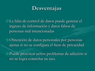 Desventajas  La falta de control de datos puede generar el ingreso de información y datos falsos de personas mal intencionadas Obtención de datos personales por personas ajenas si no se configura el ítem de privacidad Puede provocar serios problemas de adicción si no se logra controlar su uso. 