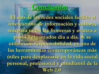 Conclusión El uso de las redes sociales facilita el intercambio de información y cultura, traspasa todas las fronteras y avanza a pasos agigantados día a día. Si se utiliza con responsabilidad, es una de las herramientas contemporáneas más útiles para desplazarse en la vida social personal, profesional y estudiantil de la Web 2.0  