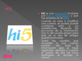    hi5 es una red social fundada
    por Ramu Yalamanchi y que
    fue lanzada en el 2003.
    Cuando se crea o modifica
    una cuenta, el usuario puede
    configurar      esta     a  sus
    preferencias, llenando las
    secciones de su información
    con la del usuario propio para
    que así su red de amigos
    pueda informarse.
    Todos     los     usuarios que
    acceden a una cuenta
    podrán        ver     toda   la
    información que se haya
    registrado, siempre y cuando
    el dueño de esa no haya
    restringido el acceso al
    mismo.
 