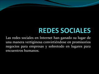 Las redes sociales en Internet han ganado su lugar de una manera vertiginosa convirtiéndose en promisorios negocios para empresas y sobretodo en lugares para encuentros humanos. 