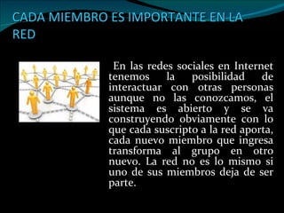 CADA MIEMBRO ES IMPORTANTE EN LA RED En las redes sociales en Internet tenemos la posibilidad de interactuar con otras personas aunque no las conozcamos, el sistema es abierto y se va construyendo obviamente con lo que cada suscripto a la red aporta, cada nuevo miembro que ingresa transforma al grupo en otro nuevo. La red no es lo mismo si uno de sus miembros deja de ser parte.  