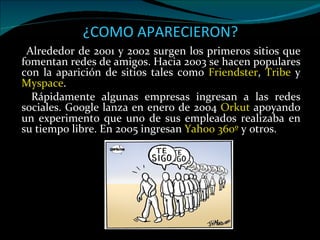 ¿ COMO APARECIERON? Alrededor de 2001 y 2002 surgen los primeros sitios que fomentan redes de amigos. Hacia 2003 se hacen populares con la aparición de sitios tales como  Friendster ,  Tribe  y  Myspace .  Rápidamente algunas empresas ingresan a las redes sociales. Google lanza en enero de 2004  Orkut  apoyando un experimento que uno de sus empleados realizaba en su tiempo libre. En 2005 ingresan  Yahoo 360º  y otros. 