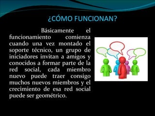 ¿CÓMO FUNCIONAN? Básicamente el funcionamiento comienza cuando una vez montado el soporte técnico, un grupo de iniciadores invitan a amigos y conocidos a formar parte de la red social, cada miembro nuevo puede traer consigo muchos nuevos miembros y el crecimiento de esa red social puede ser geométrico.  