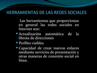 HERRAMIENTAS DE LAS REDES SOCIALES   Las herramientas que proporcionan en general las redes sociales en Internet son: Actualización automática de la libreta de direcciones  Perfiles visibles  Capacidad de crear nuevos enlaces mediante servicios de presentación y otras maneras de conexión social en línea.  