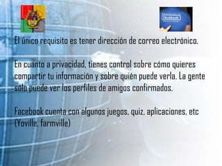 El único requisito es tener dirección de correo electrónico. En cuanto a privacidad, tienes control sobre cómo quieres compartir tu información y sobre quién puede verla. La gente sólo puede ver los perfiles de amigos confirmados. Facebook cuenta con algunos juegos, quiz, aplicaciones, etc (Yoville, farmville) 