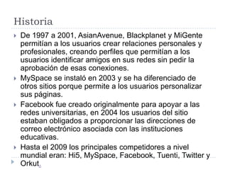 Historia De 1997 a 2001, AsianAvenue, Blackplanet y MiGente permitían a los usuarios crear relaciones personales y profesionales, creando perfiles que permitían a los usuarios identificar amigos en sus redes sin pedir la aprobación de esas conexiones. MySpace se instaló en 2003 y se ha diferenciado de otros sitios porque permite a los usuarios personalizar sus páginas. Facebook fue creado originalmente para apoyar a las redes universitarias, en 2004 los usuarios del sitio estaban obligados a proporcionar las direcciones de correo electrónico asociada con las instituciones educativas. Hasta el 2009 los principales competidores a nivel mundial eran: Hi5, MySpace, Facebook, Tuenti, Twitter y Orkut.