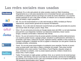 Las redes sociales mas usadasFacebook: Es un sitio web gratuito de redes sociales creado por Mark Zuckerberg. Originalmente era un sitio para estudiantes de la Universidad Harvard, pero actualmente está abierto a cualquier persona que tenga una cuenta de correo electrónico. Los usuarios pueden participar en una o más redes sociales, en relación con su situación académica, su lugar de trabajo o región geográfica.Hi5:  Es una red social basada en un sitio web lanzada en 2003 y fundada por RamunYalamanchis, actual director general de la empresa Hi5 Networks.MySpace : Es un sitio web de interacción social formado por perfiles personales de usuarios que incluye redes de amigos, grupos, blogs, fotos.Orkut:  Es una red social promovida por Google desde enero del 2004. La red está diseñada para permitir a sus integrantes mantener sus relaciones existentes y hacer nuevos amigos, contactos comerciales o relaciones más íntimas.Sonico:  Es una red social en línea de acceso gratuito orientada al público latinoamericano. Los usuarios pueden buscar y agregar amigos, actualizar su perfil personal, administrar su privacidad, subir fotos y videos de YouTube, organizar eventos, desafiar a otros usuarios en 6 juegos multijugador y alrededor de 200 un jugador e interactuar con otra gente a través de mensajes privados, comentarios,Tuenti:  Es una red social virtual dirigida a la población joven española. Permite al usuario crear su propio perfil, subir fotos y vídeos y contactar con amigos. Tiene otras muchas posibilidades como crear eventos, Tuenti Sitios y Tuenti Páginas, etiquetar amigos en fotos, comentar sus estados, crear su propio espacio personal, chatear a través de su propio chat y TuentiJuegos.Twitter: Pronunciado en inglés gorjear, parlotear, trinar, es un servicio de red social (aunque su creador, Jack Dorsey, dice que no se trata de una red social) y servicio de microblogging que permite a sus usuarios enviar y leer micro-entradas de texto de una longitud máxima de 140 caracteres denominados como "tweets". 