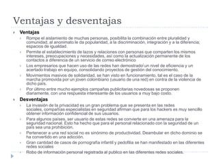 Ventajas y desventajas VentajasRompe el aislamiento de muchas personas, posibilita la combinación entre pluralidad y comunidad, al anonimato le da popularidad, a la discriminación, integración y a la diferencia; espacios de igualdad.Permite el establecimiento de lazos y relaciones con personas que comparten los mismos intereses, preocupaciones y necesidades, así como la actualización permanente de los contactos a diferencia de un servicio de correo electrónicoLos empresarios que hacen uso de las redes han demostrado[ un nivel de eficiencia y un acertado trabajo en equipo, consolidando proyectos de gestión del conocimiento.Movimientos masivos de solidaridad, se han visto en funcionamiento, tal es el caso de la marcha promovida por un joven colombiano (usuario de una red) en contra de la violencia de dicho país.Por último entre mucho ejemplos campañas publicitarias novedosas se proponen diariamente, con una respuesta interesante de los usuarios a muy bajo costo.DesventajasLa invasión de la privacidad es un gran problema que se presenta en las redes sociales, compañías especialistas en seguridad afirman que para los hackers es muy sencillo obtener información confidencial de sus usuarios.Para algunos países, ser usuario de estas redes se convierte en una amenaza para la seguridad nacional. Esto ha hecho que para el personal relacionado con la seguridad de un país sea una prohibición.Pertenecer a una red social no es sinónimo de productividad. Deambular en dicho dominio se ha convertido en una adicción.Gran cantidad de casos de pornografía infantil y pedofilia se han manifestado en las diferentes redes socialesRobo de información personal registrada al publico en las diferentes redes sociales. 