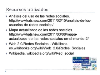 Recursos utilizadosAnálisis del uso de las redes sociales. http://wwwhatsnew.com/2011/02/15/analisis-de-los-usuarios-de-redes-sociales/Mapa actualizado de las redes sociales http://wwwhatsnew.com/2011/03/08/mapa-actualizado-de-las-redes-sociales-en-el-mundo-2/Web 2.0/Redes Sociales - Wikilibros. es.wikibooks.org/wiki/Web_2.0/Redes_SocialesWikipedia. wikipedia.org/wiki/Red_social