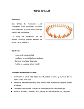 REDES SOCIALES<br />Definición:<br />310134038100Son formas de interacción social entendidas como intercambio dinámico entre personas, grupos e instituciones en contexto de complejidad.<br />Las redes son construidas por los mismos usuarios quienes además las nutren con el contenido.<br />Objetivos:<br />Incentivar la interactividad<br />Impulsar a la comunidad a contactarse<br />Disminuir brechas o distancias<br />Facilitar el acceso a la información <br />Utilidades en el campo docente:<br />Centralizar en único sitio todas las actividades docentes y alumnos de una misma u otra institución.<br />Mejoran el ambiente de trabajo para permitir crear a alumno sus propios objetos de interés.<br />Facilitan la coordinación y trabajo de diferentes grupos de aprendizaje<br />Aumenta la fluidez y sencillez de la comunicación entre profesores y alumnos<br />Otros detalles:<br />El análisis de redes sociales estudia esta estructura social aplicando la Teoría de Grafos e identificando las entidades como quot;
nodosquot;
 o quot;
vérticesquot;
 y las relaciones como quot;
enlacesquot;
 o quot;
aristasquot;
. La estructura del grafo resultante es a menudo muy compleja. Como se ha dicho, puede haber muchos tipos de lazos entre los nodos. La investigación multidisciplinar ha mostrado que las redes sociales operan en muchos niveles, desde las relaciones de parentesco hasta las relaciones de organizaciones a nivel estatal (se habla en este caso de Redes políticas), desempeñando un papel crítico en la determinación de la agenda política y el grado en el cual los individuos o las organizaciones alcanzan sus objetivos o reciben influencias.<br />En su forma más simple, una red social es un mapa de todos los lazos relevantes entre todos los nodos estudiados. Se habla en este caso de redes quot;
sociocéntricasquot;
 o quot;
completasquot;
. Otra opción es identificar la red que envuelve a una persona (en los diferentes contextos sociales en los que interactúa); en este caso se habla de quot;
red personalquot;
.<br />La red social también puede ser utilizada para medir el capital social (es decir, el valor que un individuo obtiene de los recursos accesibles a través de su red social). Estos conceptos se muestran, a menudo, en un diagrama donde los nodos son puntos y los lazos, líneas.<br />Referencias Cibergráfica:<br />http://www.slideshare.net/jorluguvi/redes-sociales-2388331<br />http://es.wikipedia.org/wiki/Red_social<br />Elaborado por:<br />Adriana Cabarcas<br />