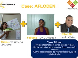Case: AFLODEN Thais –  voluntária ONU/IVA  Fabiana  – ONG Afloden Elton Gil Voluntário Case Afloden Projeto elaborado em tempo recorde (4 dias) Dentre os 230 projetos inscritos, ficou entre os 31 finalistas Outras possibilidades de voluntariado: site, apoio administrativo 