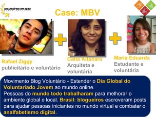 Case: MBV Rafael Ziggy  publicitário e voluntário Cátia Kitahara Arquiteta e voluntária Maria Eduarda Estudante e voluntária Movimento Blog Voluntário - Estender o  Dia Global do Voluntariado Jovem  ao mundo online.  Pessoas do  mundo todo trabalharam  para melhorar o ambiente global e local.  Brasil: blogueiros  escreveram posts para ajudar pessoas iniciantes no mundo virtual e combater o  analfabetismo digital.  
