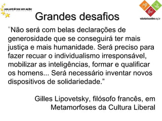 Grandes desafios “ Não será com belas declarações de generosidade que se conseguirá ter mais justiça e mais humanidade. Será preciso para fazer recuar o individualismo irresponsável, mobilizar as inteligências, formar e qualificar os homens... Será necessário inventar novos dispositivos de solidariedade.” Gilles Lipovetsky, filósofo francês, em Metamorfoses da Cultura Liberal 